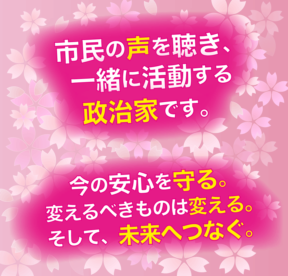 市民の声を聴き、一緒に活動する政治家です。今の安心を守る。変えるべきものは変える。そして、未来へつなぐ。